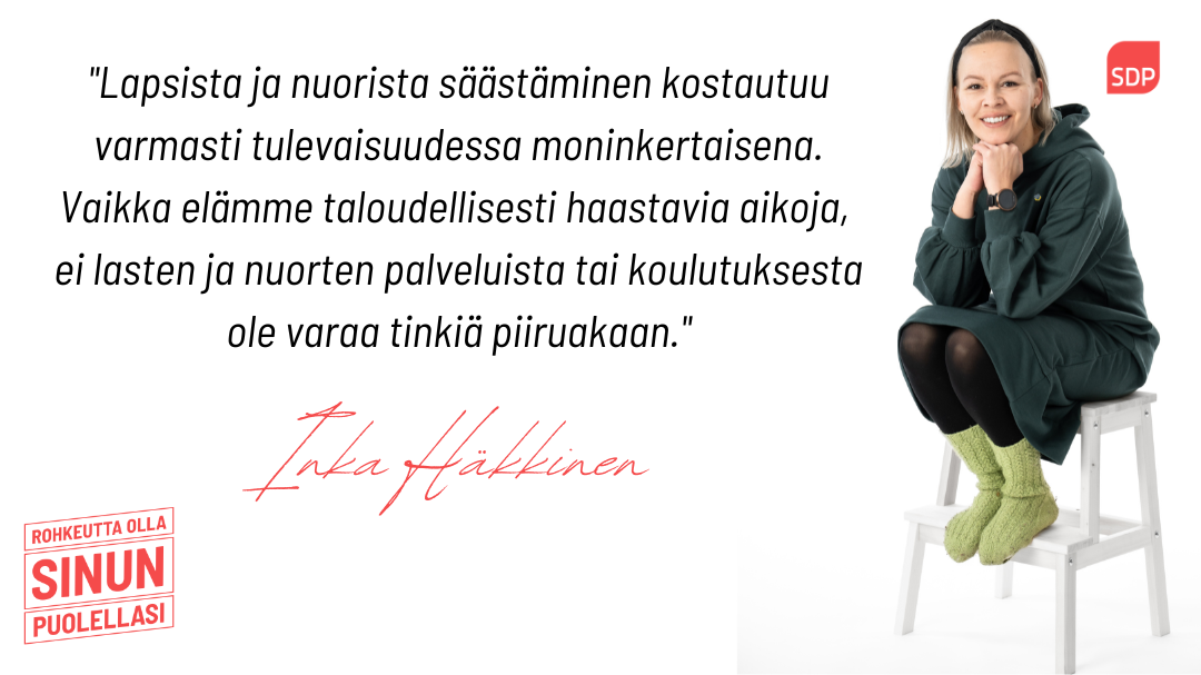 Kuvassa on sosialidemokraattien eduskuntavaaliehdokas Inka Häkkinen ja lainaus tekstistä. Kuvassa lukee Lapsista ja nuorista säästäminen kostautuu varmasti tulevaisuudessa moninkertaisena. Vaikka elämme taloudellisesti haastavia aikoja, ei lasten ja nuorten palveluista tai koulutuksesta ole varaa tinkiä piiruakaan.