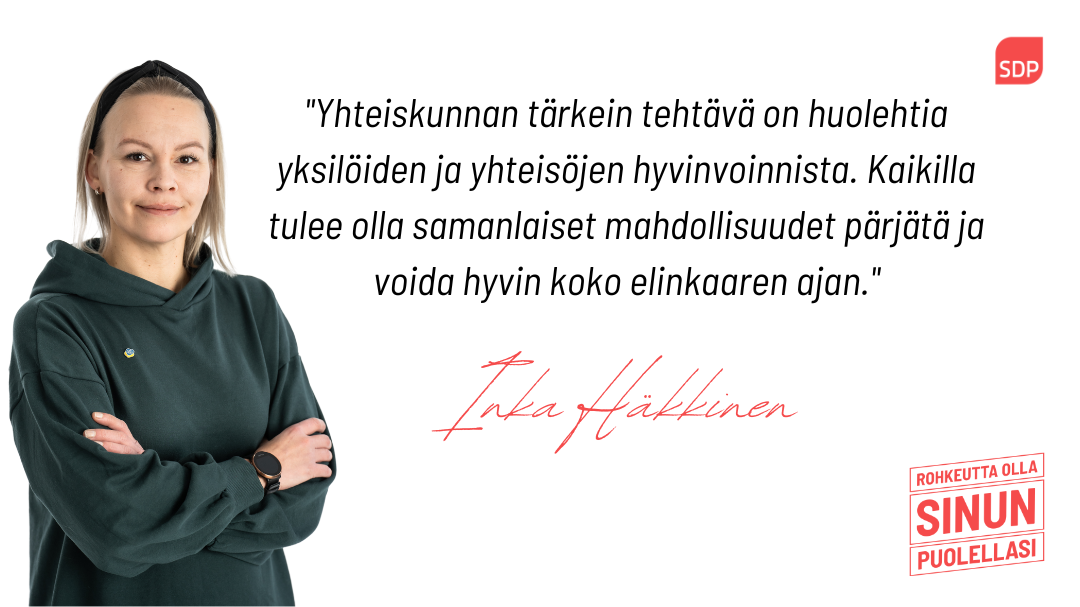 Kuvassa on sosialidemokraattien eduskuntavaaliehdokas Inka Häkkinen ja lainaus tekstistä, jossa lukee Yhteiskunnan tärkein tehtävä on huolehtia yksilöiden ja yhteisöjen hyvinvoinnista. Kaikilla tulee olla samanlaiset mahdollisuudet pärjätä ja voida hyvin koko elinkaaren ajan.